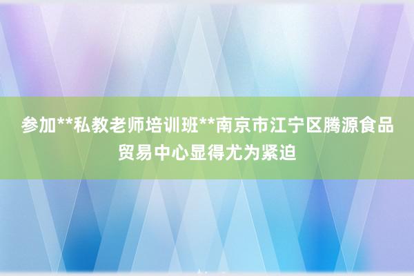 参加**私教老师培训班**南京市江宁区腾源食品贸易中心显得尤为紧迫